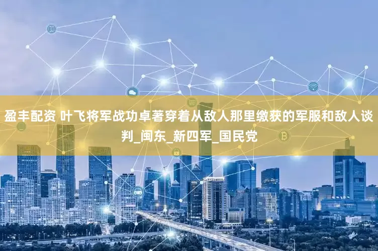 盈丰配资 叶飞将军战功卓著穿着从敌人那里缴获的军服和敌人谈判_闽东_新四军_国民党
