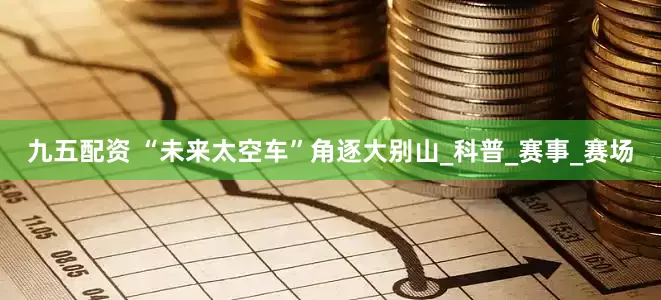 九五配资 “未来太空车”角逐大别山_科普_赛事_赛场