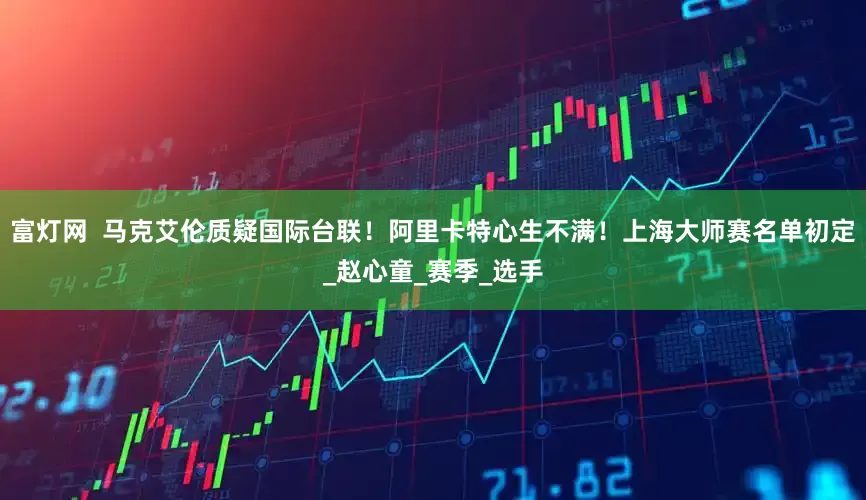 富灯网  马克艾伦质疑国际台联！阿里卡特心生不满！上海大师赛名单初定_赵心童_赛季_选手