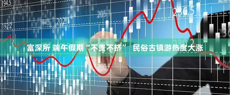 富深所 端午假期“不贵不挤”  民俗古镇游热度大涨