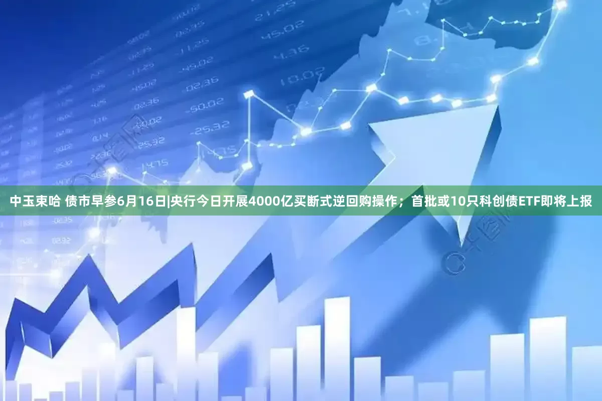 中玉束哈 债市早参6月16日|央行今日开展4000亿买断式逆回购操作；首批或10只科创债ETF即将上报