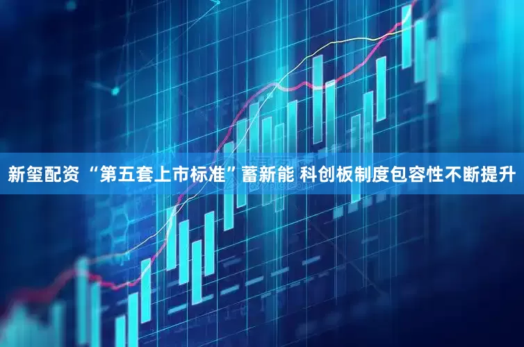 新玺配资 “第五套上市标准”蓄新能 科创板制度包容性不断提升