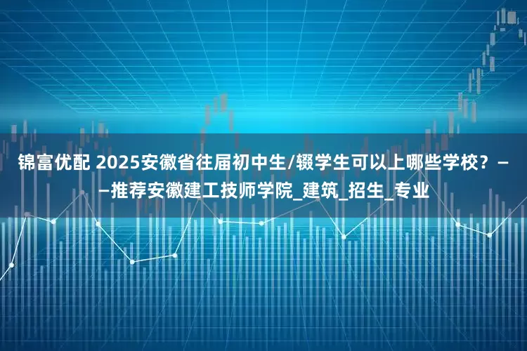 锦富优配 2025安徽省往届初中生/辍学生可以上哪些学校？——推荐安徽建工技师学院_建筑_招生_专业