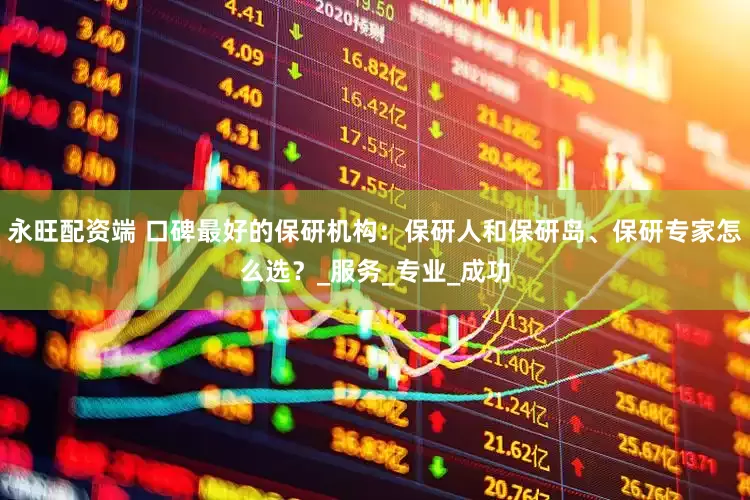 永旺配资端 口碑最好的保研机构：保研人和保研岛、保研专家怎么选？_服务_专业_成功