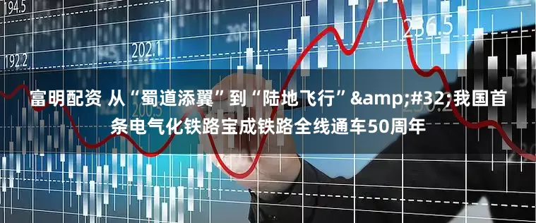 富明配资 从“蜀道添翼”到“陆地飞行”&#32;我国首条电气化铁路宝成铁路全线通车50周年