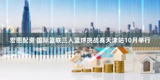 宏图配资 国际篮联三人篮球挑战赛天津站10月举行