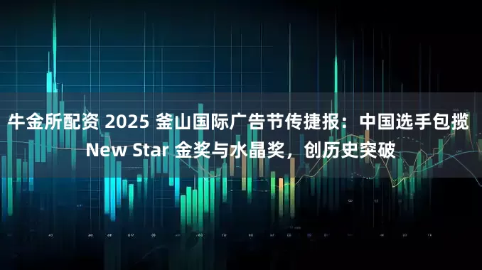 牛金所配资 2025 釜山国际广告节传捷报：中国选手包揽 New Star 金奖与水晶奖，创历史突破