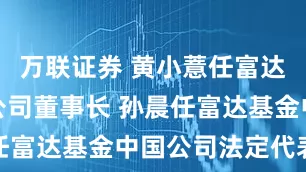 万联证券 黄小薏任富达基金中国公司董事长 孙晨任富达基金中国公司法定代表人