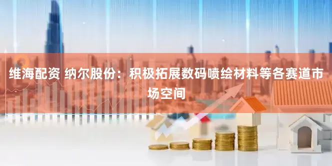 维海配资 纳尔股份：积极拓展数码喷绘材料等各赛道市场空间