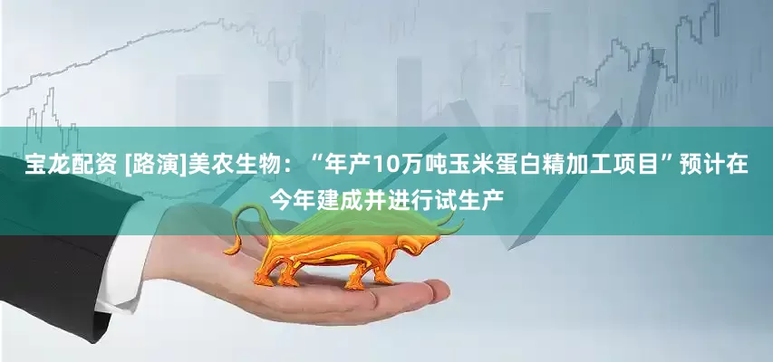 宝龙配资 [路演]美农生物：“年产10万吨玉米蛋白精加工项目”预计在今年建成并进行试生产