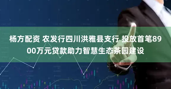 杨方配资 农发行四川洪雅县支行 投放首笔8900万元贷款助力智慧生态茶园建设