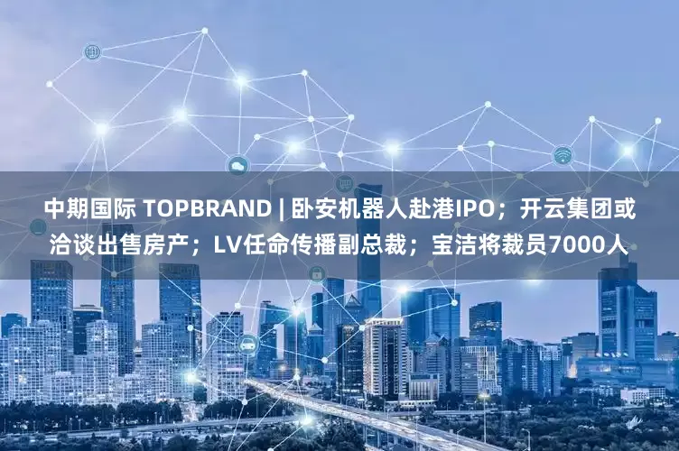 中期国际 TOPBRAND | 卧安机器人赴港IPO；开云集团或洽谈出售房产；LV任命传播副总裁；宝洁将裁员7000人