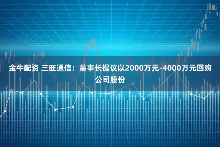 金牛配资 三旺通信：董事长提议以2000万元-4000万元回购公司股份