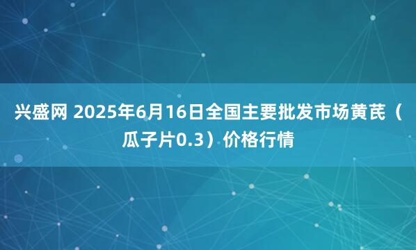 兴盛网 2025年6月16日全国主要批发市场黄芪（瓜子片0.3）价格行情