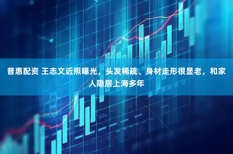 普惠配资 王志文近照曝光，头发稀疏、身材走形很显老，和家人隐居上海多年